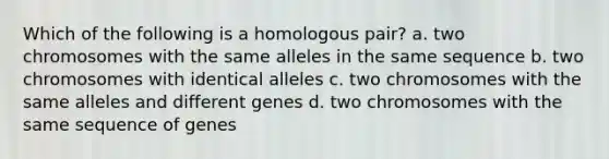 Which of the following is a homologous pair? a. two chromosomes with the same alleles in the same sequence b. two chromosomes with identical alleles c. two chromosomes with the same alleles and different genes d. two chromosomes with the same sequence of genes