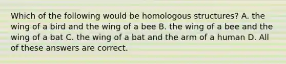 Which of the following would be homologous structures? A. the wing of a bird and the wing of a bee B. the wing of a bee and the wing of a bat C. the wing of a bat and the arm of a human D. All of these answers are correct.