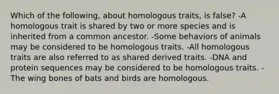 Which of the following, about homologous traits, is false? -A homologous trait is shared by two or more species and is inherited from a common ancestor. -Some behaviors of animals may be considered to be homologous traits. -All homologous traits are also referred to as shared derived traits. -DNA and protein sequences may be considered to be homologous traits. -The wing bones of bats and birds are homologous.