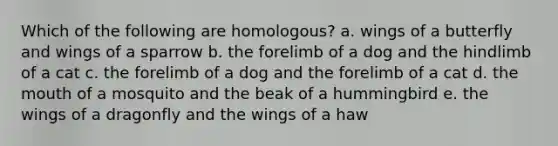 Which of the following are homologous? a. wings of a butterfly and wings of a sparrow b. the forelimb of a dog and the hindlimb of a cat c. the forelimb of a dog and the forelimb of a cat d. the mouth of a mosquito and the beak of a hummingbird e. the wings of a dragonfly and the wings of a haw