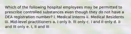 Which of the following hospital employees may be permitted to prescribe controlled substances even though they do not have a DEA registration number? i. Medical Interns ii. Medical Residents iii. Mid-level practitioners a. I only b. III only c. I and II only d. II and III only e. I, II and III