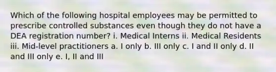 Which of the following hospital employees may be permitted to prescribe controlled substances even though they do not have a DEA registration number? i. Medical Interns ii. Medical Residents iii. Mid-level practitioners a. I only b. III only c. I and II only d. II and III only e. I, II and III