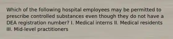 Which of the following hospital employees may be permitted to prescribe controlled substances even though they do not have a DEA registration number? I. Medical interns II. Medical residents III. Mid-level practitioners