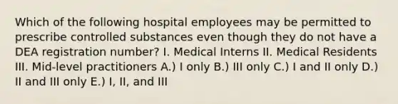 Which of the following hospital employees may be permitted to prescribe controlled substances even though they do not have a DEA registration number? I. Medical Interns II. Medical Residents III. Mid-level practitioners A.) I only B.) III only C.) I and II only D.) II and III only E.) I, II, and III