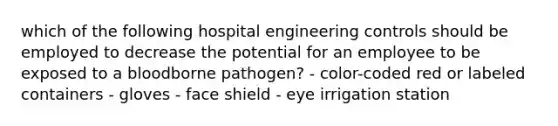 which of the following hospital engineering controls should be employed to decrease the potential for an employee to be exposed to a bloodborne pathogen? - color-coded red or labeled containers - gloves - face shield - eye irrigation station