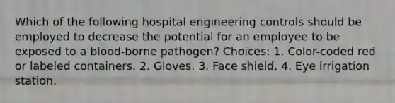 Which of the following hospital engineering controls should be employed to decrease the potential for an employee to be exposed to a blood-borne pathogen? Choices: 1. Color-coded red or labeled containers. 2. Gloves. 3. Face shield. 4. Eye irrigation station.