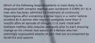 Which of the following hospital patients is most likely to be diagnosed with complex regional pain syndrome II (CRPS II)? A) A man who has been admitted for treatment of continuing hyperalgesia after sustaining a nerve injury in a motor vehicle accident B) A woman who requires analgesia more than 3 months after an episode of shingles C) A male client with diabetes mellitus who requires analgesia prior to each dressing change on his chronic foot wound D) A female who has seemingly unprovoked attacks of pain that are accompanied by facial tics and spasms