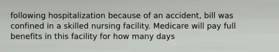 following hospitalization because of an accident, bill was confined in a skilled nursing facility. Medicare will pay full benefits in this facility for how many days