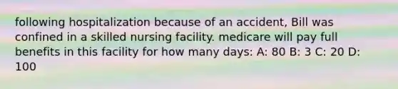 following hospitalization because of an accident, Bill was confined in a skilled nursing facility. medicare will pay full benefits in this facility for how many days: A: 80 B: 3 C: 20 D: 100