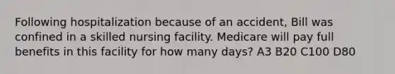 Following hospitalization because of an accident, Bill was confined in a skilled nursing facility. Medicare will pay full benefits in this facility for how many days? A3 B20 C100 D80