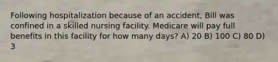 Following hospitalization because of an accident, Bill was confined in a skilled nursing facility. Medicare will pay full benefits in this facility for how many days? A) 20 B) 100 C) 80 D) 3