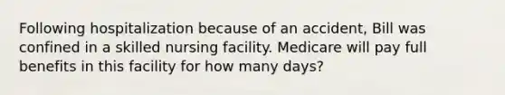 Following hospitalization because of an accident, Bill was confined in a skilled nursing facility. Medicare will pay full benefits in this facility for how many days?