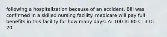 following a hospitalization because of an accident, Bill was confirmed in a skilled nursing facility. medicare will pay full benefits in this facility for how many days: A: 100 B: 80 C: 3 D: 20