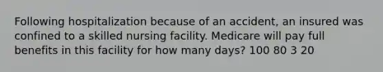 Following hospitalization because of an accident, an insured was confined to a skilled nursing facility. Medicare will pay full benefits in this facility for how many days? 100 80 3 20