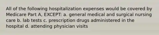 All of the following hospitalization expenses would be covered by Medicare Part A, EXCEPT: a. general medical and surgical nursing care b. lab tests c. prescription drugs administered in the hospital d. attending physician visits