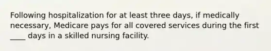 Following hospitalization for at least three days, if medically necessary, Medicare pays for all covered services during the first ____ days in a skilled nursing facility.