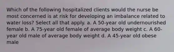 Which of the following hospitalized clients would the nurse be most concerned is at risk for developing an imbalance related to water loss? Select all that apply. a. A 50-year old undernourished female b. A 75-year old female of average body weight c. A 60-year old male of average body weight d. A 45-year old obese male