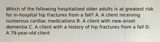 Which of the following hospitalized older adults is at greatest risk for in-hospital hip fractures from a fall? A. A client receiving numerous cardiac medications B. A client with new-onset dementia C. A client with a history of hip fractures from a fall D. A 79-year-old client