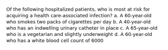 Of the following hospitalized patients, who is most at risk for acquiring a health care-associated infection? a. A 60-year-old who smokes two packs of cigarettes per day b. A 40-year-old who has an indwelling urinary catheter in place c. A 65-year-old who is a vegetarian and slightly underweight d. A 60-year-old who has a white blood cell count of 6000