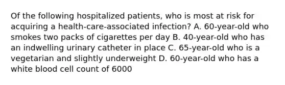 Of the following hospitalized patients, who is most at risk for acquiring a health-care-associated infection? A. 60-year-old who smokes two packs of cigarettes per day B. 40-year-old who has an indwelling urinary catheter in place C. 65-year-old who is a vegetarian and slightly underweight D. 60-year-old who has a white blood cell count of 6000