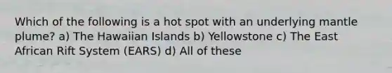 Which of the following is a hot spot with an underlying mantle plume? a) The Hawaiian Islands b) Yellowstone c) The East African Rift System (EARS) d) All of these