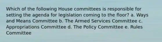 Which of the following House committees is responsible for setting the agenda for legislation coming to the floor? a. Ways and Means Committee b. The Armed Services Committee c. Appropriations Committee d. The Policy Committee e. Rules Committee