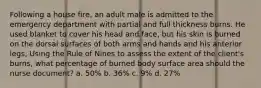 Following a house fire, an adult male is admitted to the emergency department with partial and full thickness burns. He used blanket to cover his head and face, but his skin is burned on the dorsal surfaces of both arms and hands and his anterior legs, Using the Rule of Nines to assess the extent of the client's burns, what percentage of burned body surface area should the nurse document? a. 50% b. 36% c. 9% d. 27%