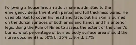 Following a house fire, an adult male is admitted to the emergency department with partial and full thickness burns. He used blanket to cover his head and face, but his skin is burned on the dorsal surfaces of both arms and hands and his anterior legs, Using the Rule of Nines to assess the extent of the client's burns, what percentage of burned body surface area should the nurse document? a. 50% b. 36% c. 9% d. 27%