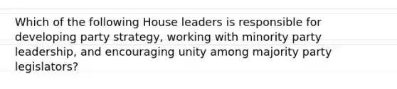 Which of the following House leaders is responsible for developing party strategy, working with minority party leadership, and encouraging unity among majority party legislators?