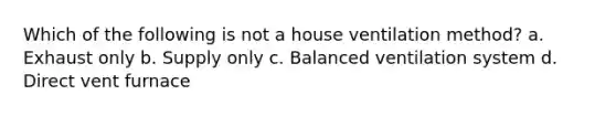 Which of the following is not a house ventilation method? a. Exhaust only b. Supply only c. Balanced ventilation system d. Direct vent furnace