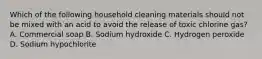 Which of the following household cleaning materials should not be mixed with an acid to avoid the release of toxic chlorine gas? A. Commercial soap B. Sodium hydroxide C. Hydrogen peroxide D. Sodium hypochlorite