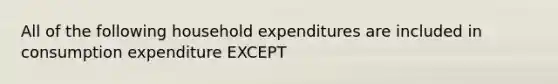 All of the following household expenditures are included in consumption expenditure EXCEPT