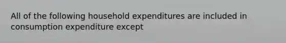 All of the following household expenditures are included in consumption expenditure except