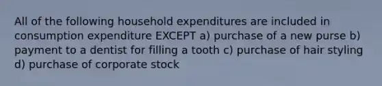 All of the following household expenditures are included in consumption expenditure EXCEPT a) purchase of a new purse b) payment to a dentist for filling a tooth c) purchase of hair styling d) purchase of corporate stock