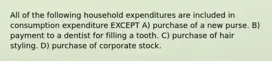 All of the following household expenditures are included in consumption expenditure EXCEPT A) purchase of a new purse. B) payment to a dentist for filling a tooth. C) purchase of hair styling. D) purchase of corporate stock.