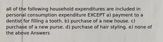 all of the following household expenditures are included in personal consumption expenditure EXCEPT a) payment to a dentist for filling a tooth. b) purchase of a new house. c) purchase of a new purse. d) purchase of hair styling. e) none of the above Answers