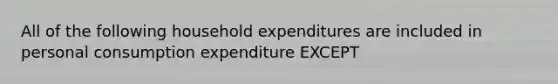 All of the following household expenditures are included in personal consumption expenditure EXCEPT