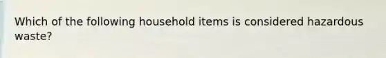 Which of the following household items is considered hazardous waste?