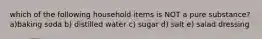 which of the following household items is NOT a pure substance? a)baking soda b) distilled water c) sugar d) salt e) salad dressing