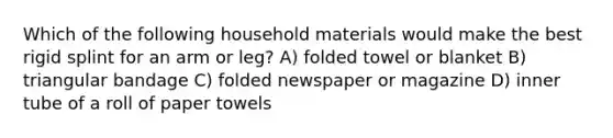 Which of the following household materials would make the best rigid splint for an arm or leg? A) folded towel or blanket B) triangular bandage C) folded newspaper or magazine D) inner tube of a roll of paper towels