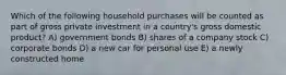 Which of the following household purchases will be counted as part of gross private investment in a country's gross domestic product? A) government bonds B) shares of a company stock C) corporate bonds D) a new car for personal use E) a newly constructed home