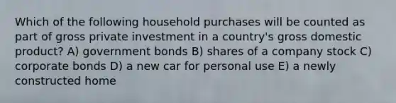 Which of the following household purchases will be counted as part of gross private investment in a country's gross domestic product? A) government bonds B) shares of a company stock C) corporate bonds D) a new car for personal use E) a newly constructed home