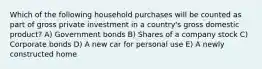 Which of the following household purchases will be counted as part of gross private investment in a country's gross domestic product? A) Government bonds B) Shares of a company stock C) Corporate bonds D) A new car for personal use E) A newly constructed home