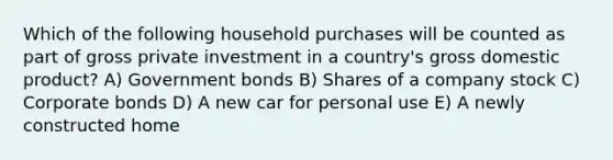 Which of the following household purchases will be counted as part of gross private investment in a country's gross domestic product? A) Government bonds B) Shares of a company stock C) Corporate bonds D) A new car for personal use E) A newly constructed home