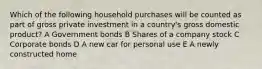 Which of the following household purchases will be counted as part of gross private investment in a country's gross domestic product? A Government bonds B Shares of a company stock C Corporate bonds D A new car for personal use E A newly constructed home