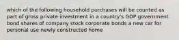 which of the following household purchases will be counted as part of gross private investment in a country's GDP government bond shares of company stock corporate bonds a new car for personal use newly constructed home