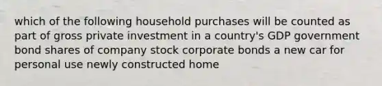 which of the following household purchases will be counted as part of gross private investment in a country's GDP government bond shares of company stock corporate bonds a new car for personal use newly constructed home