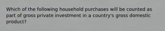 Which of the following household purchases will be counted as part of gross private investment in a country's gross domestic product?