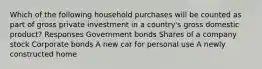 Which of the following household purchases will be counted as part of gross private investment in a country's gross domestic product? Responses Government bonds Shares of a company stock Corporate bonds A new car for personal use A newly constructed home