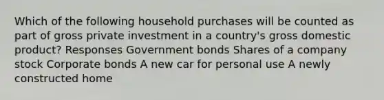 Which of the following household purchases will be counted as part of gross private investment in a country's gross domestic product? Responses Government bonds Shares of a company stock Corporate bonds A new car for personal use A newly constructed home